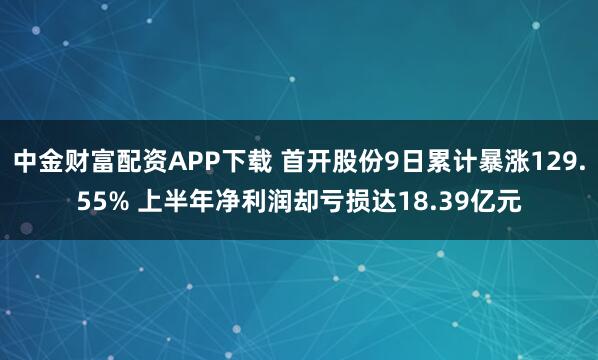 中金财富配资APP下载 首开股份9日累计暴涨129.55% 上半年净利润却亏损达18.39亿元