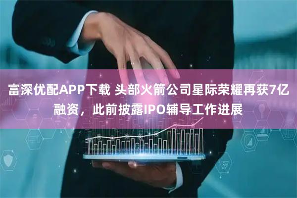 富深优配APP下载 头部火箭公司星际荣耀再获7亿融资，此前披露IPO辅导工作进展