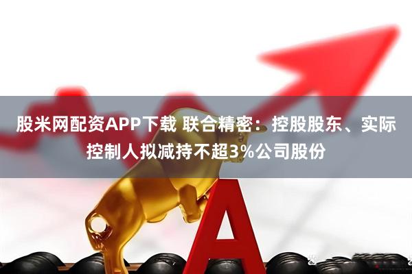 股米网配资APP下载 联合精密：控股股东、实际控制人拟减持不超3%公司股份