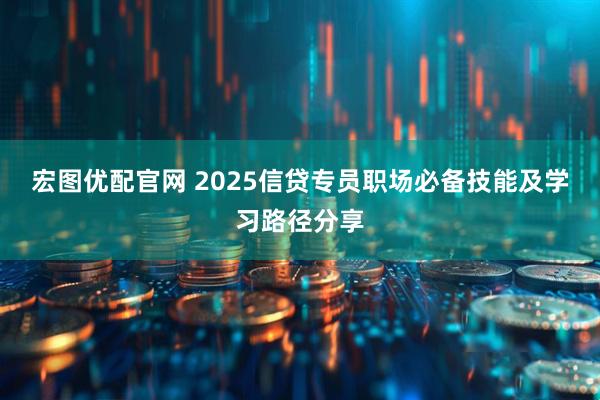 宏图优配官网 2025信贷专员职场必备技能及学习路径分享