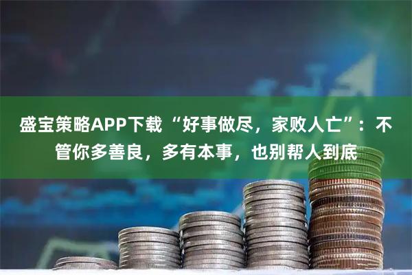 盛宝策略APP下载 “好事做尽，家败人亡”：不管你多善良，多有本事，也别帮人到底
