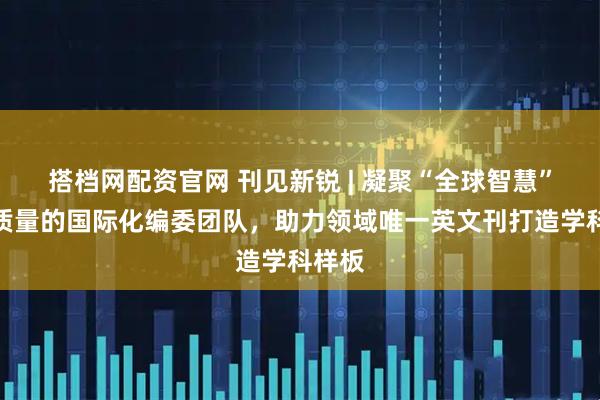 搭档网配资官网 刊见新锐 | 凝聚“全球智慧”：高质量的国际化编委团队，助力领域唯一英文刊打造学科样板