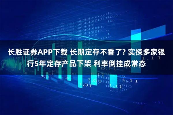 长胜证券APP下载 长期定存不香了? 实探多家银行5年定存产品下架 利率倒挂成常态