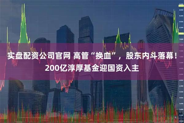 实盘配资公司官网 高管“换血”，股东内斗落幕！200亿淳厚基金迎国资入主