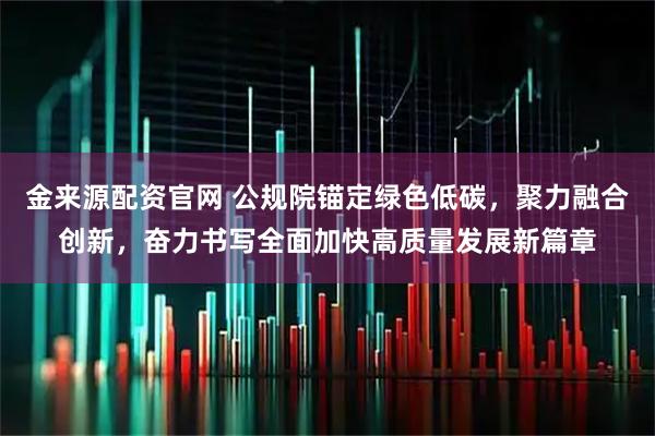 金来源配资官网 公规院锚定绿色低碳，聚力融合创新，奋力书写全面加快高质量发展新篇章
