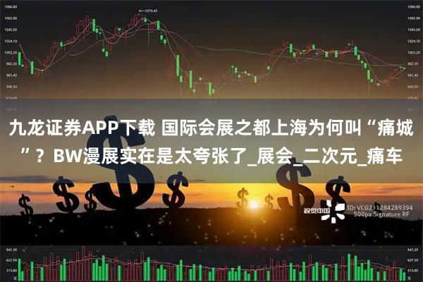 九龙证券APP下载 国际会展之都上海为何叫“痛城”？BW漫展实在是太夸张了_展会_二次元_痛车